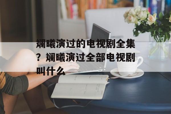 斓曦演过的电视剧全集？斓曦演过全部电视剧叫什么-第1张图片-