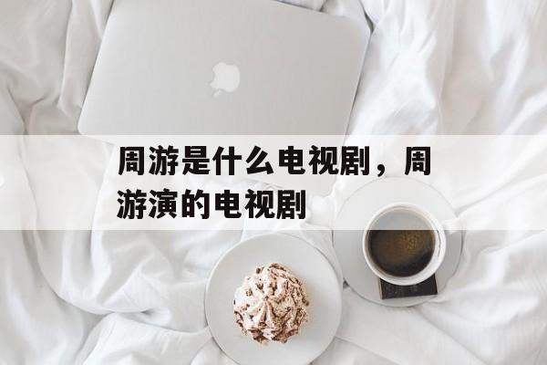 周游是什么电视剧，周游演的电视剧-第1张图片-