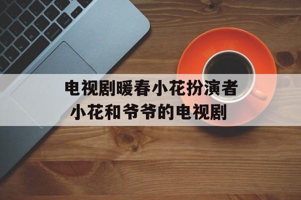 电视剧暖春小花扮演者 小花和爷爷的电视剧-第1张图片-