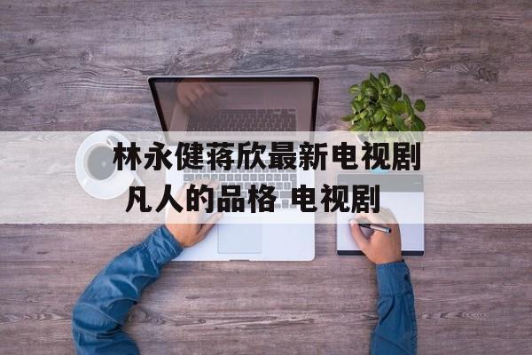林永健蒋欣最新电视剧 凡人的品格 电视剧-第1张图片-