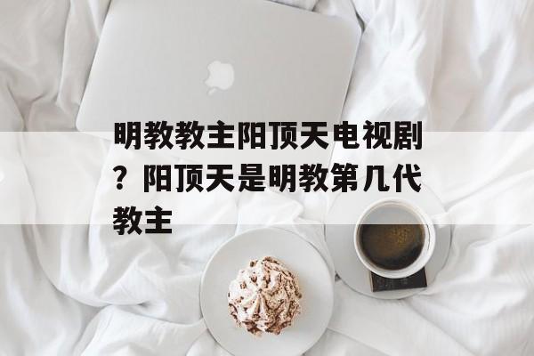 明教教主阳顶天电视剧？阳顶天是明教第几代教主-第1张图片-