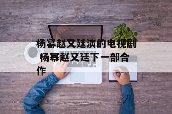 杨幂赵又廷演的电视剧 杨幂赵又廷下一部合作-第1张图片-