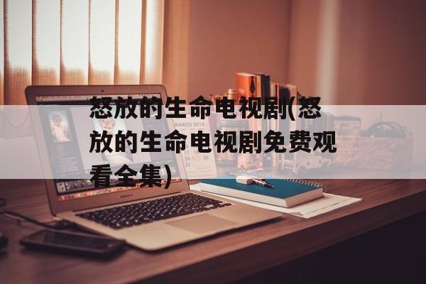 怒放的生命电视剧(怒放的生命电视剧免费观看全集)-第1张图片-