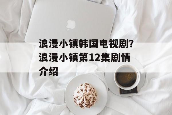 浪漫小镇韩国电视剧？浪漫小镇第12集剧情介绍-第1张图片-
