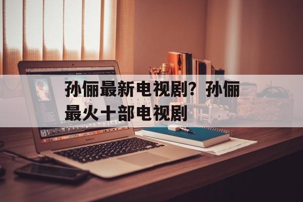 孙俪最新电视剧？孙俪最火十部电视剧-第1张图片-
