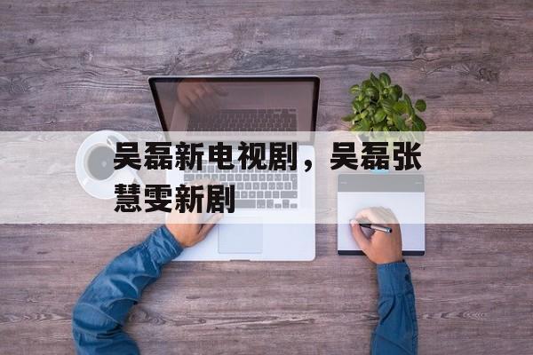 吴磊新电视剧，吴磊张慧雯新剧-第1张图片-