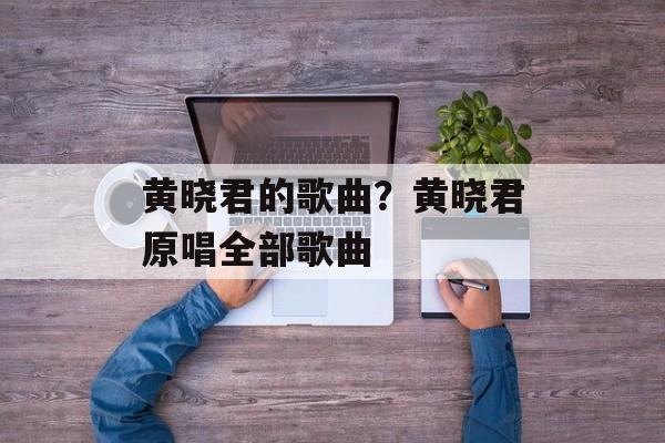 黄晓君的歌曲？黄晓君原唱全部歌曲-第1张图片-