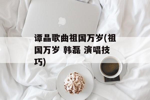 谭晶歌曲祖国万岁(祖国万岁 韩磊 演唱技巧)-第1张图片-