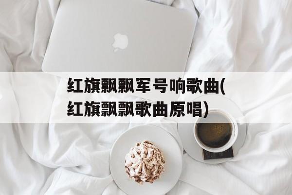 红旗飘飘军号响歌曲(红旗飘飘歌曲原唱)-第1张图片-
