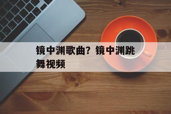 镜中渊歌曲？镜中渊跳舞视频-第1张图片-