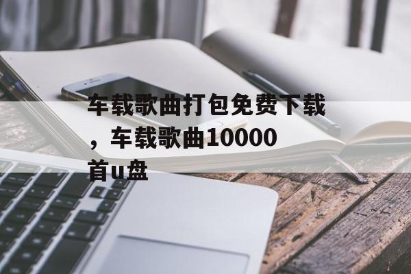 车载歌曲打包免费下载，车载歌曲10000首u盘-第1张图片-