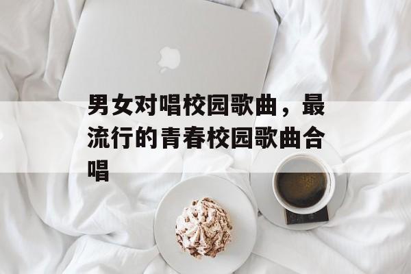 男女对唱校园歌曲，最流行的青春校园歌曲合唱-第1张图片-