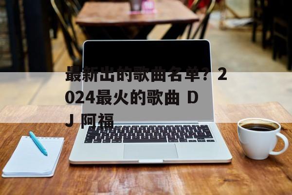 最新出的歌曲名单？2024最火的歌曲 DJ 阿福-第1张图片-