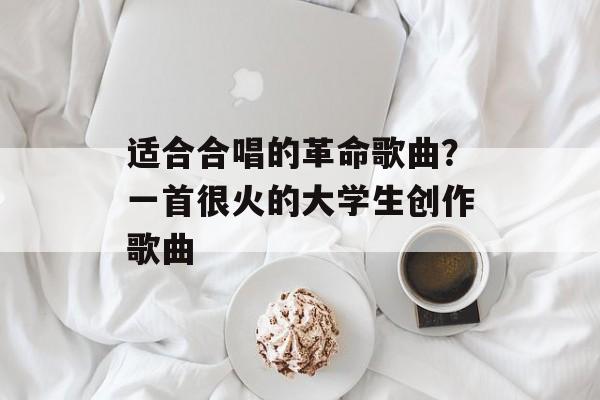 适合合唱的革命歌曲？一首很火的大学生创作歌曲-第1张图片-