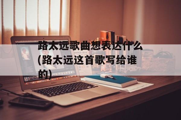 路太远歌曲想表达什么(路太远这首歌写给谁的)-第1张图片-