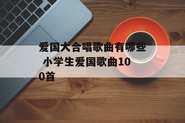 爱国大合唱歌曲有哪些 小学生爱国歌曲100首-第1张图片-