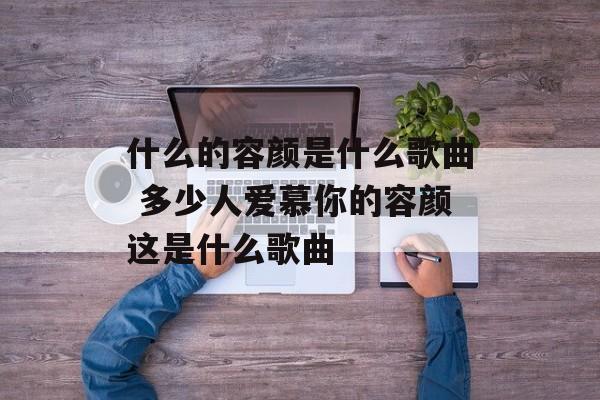 什么的容颜是什么歌曲 多少人爱慕你的容颜这是什么歌曲-第1张图片-