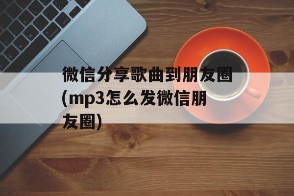 微信分享歌曲到朋友圈(mp3怎么发微信朋友圈)-第1张图片-