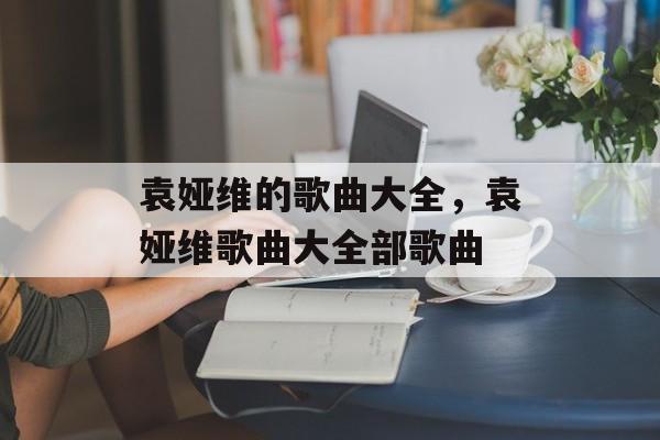 袁娅维的歌曲大全，袁娅维歌曲大全部歌曲-第1张图片-