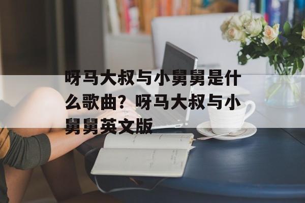 呀马大叔与小舅舅是什么歌曲？呀马大叔与小舅舅英文版-第1张图片-