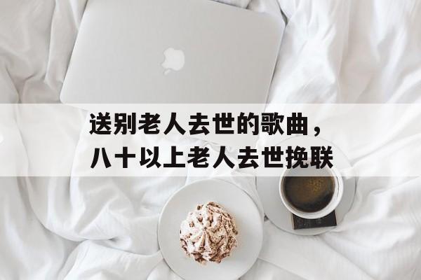 送别老人去世的歌曲，八十以上老人去世挽联-第1张图片-