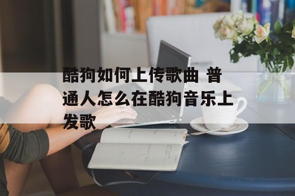 酷狗如何上传歌曲 普通人怎么在酷狗音乐上发歌-第1张图片-