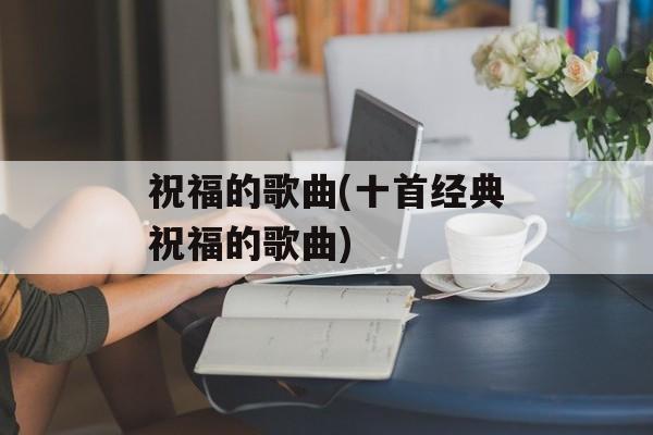 祝福的歌曲(十首经典祝福的歌曲)-第1张图片-