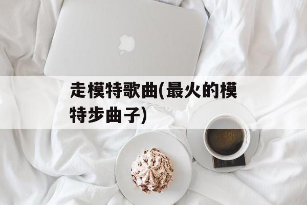 走模特歌曲(最火的模特步曲子)-第1张图片-
