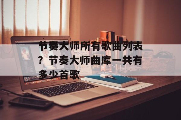节奏大师所有歌曲列表？节奏大师曲库一共有多少首歌-第1张图片-