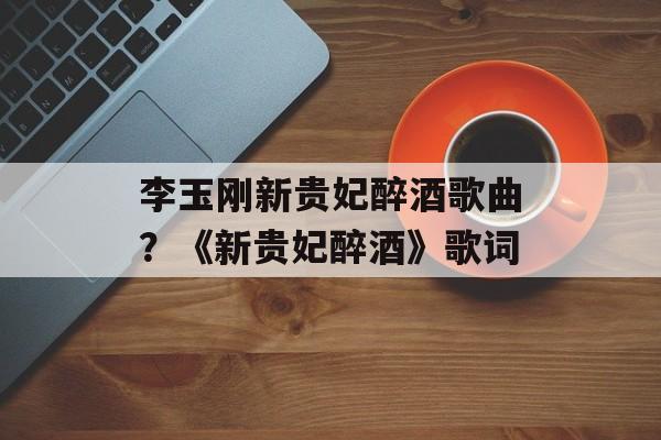 李玉刚新贵妃醉酒歌曲？《新贵妃醉酒》歌词-第1张图片-