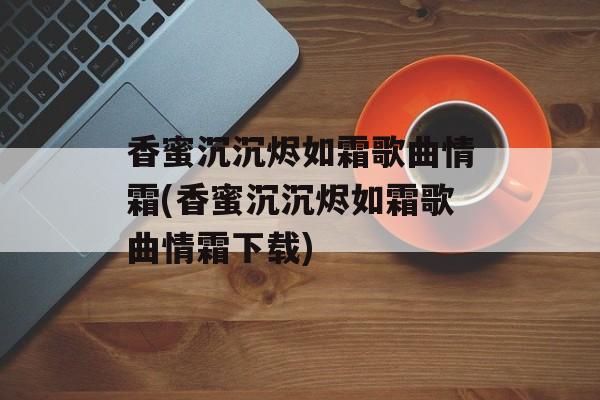 香蜜沉沉烬如霜歌曲情霜(香蜜沉沉烬如霜歌曲情霜下载)-第1张图片-