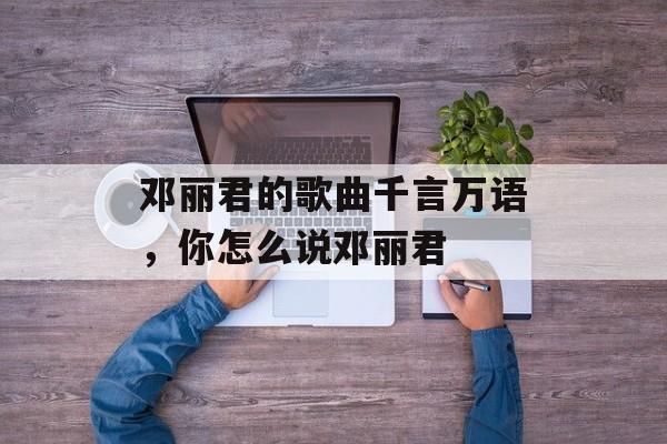 邓丽君的歌曲千言万语，你怎么说邓丽君-第1张图片-