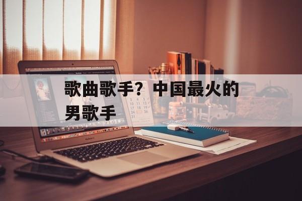 歌曲歌手？中国最火的男歌手-第1张图片-