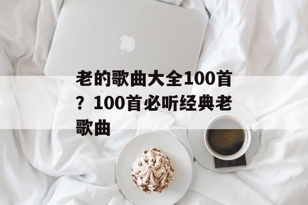 老的歌曲大全100首？100首必听经典老歌曲-第1张图片-