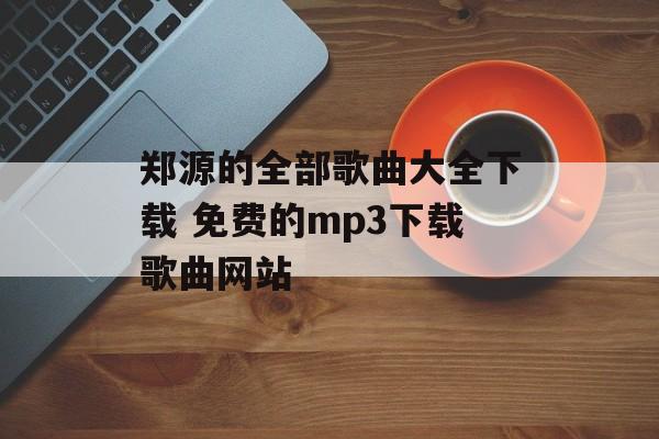郑源的全部歌曲大全下载 免费的mp3下载歌曲网站-第1张图片-