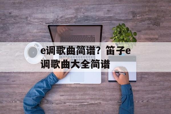 e调歌曲简谱？笛子e调歌曲大全简谱-第1张图片-