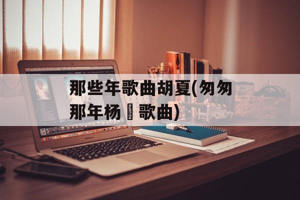 那些年歌曲胡夏(匆匆那年杨玏歌曲)-第1张图片-