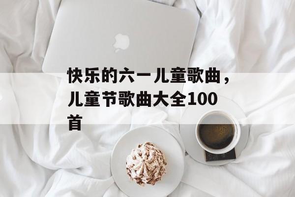 快乐的六一儿童歌曲，儿童节歌曲大全100首-第1张图片-