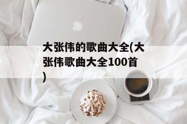 大张伟的歌曲大全(大张伟歌曲大全100首)-第1张图片-