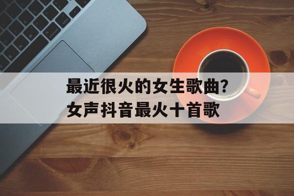 最近很火的女生歌曲？女声抖音最火十首歌-第1张图片-