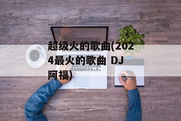超级火的歌曲(2024最火的歌曲 DJ 阿福)-第1张图片-