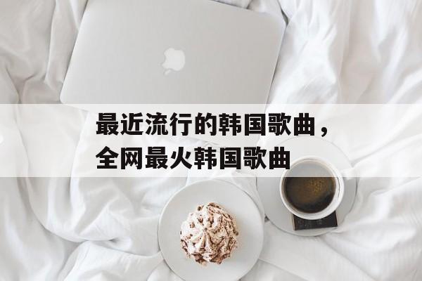最近流行的韩国歌曲，全网最火韩国歌曲-第1张图片-