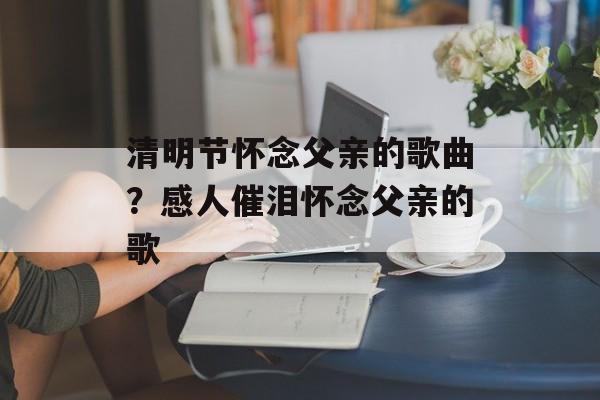 清明节怀念父亲的歌曲？感人催泪怀念父亲的歌-第1张图片-