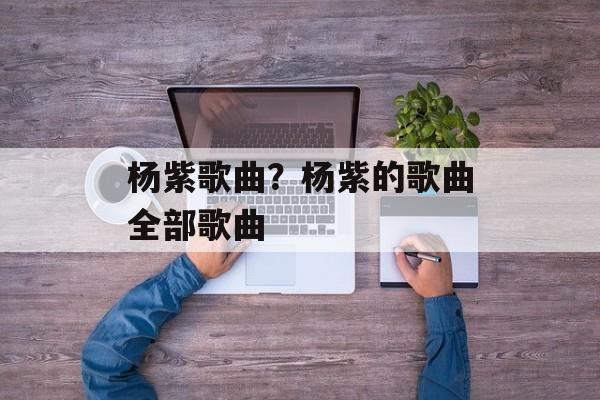 杨紫歌曲？杨紫的歌曲全部歌曲-第1张图片-
