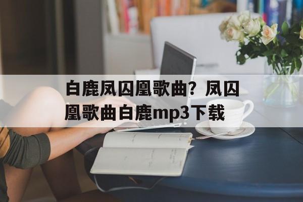 白鹿凤囚凰歌曲？凤囚凰歌曲白鹿mp3下载-第1张图片-