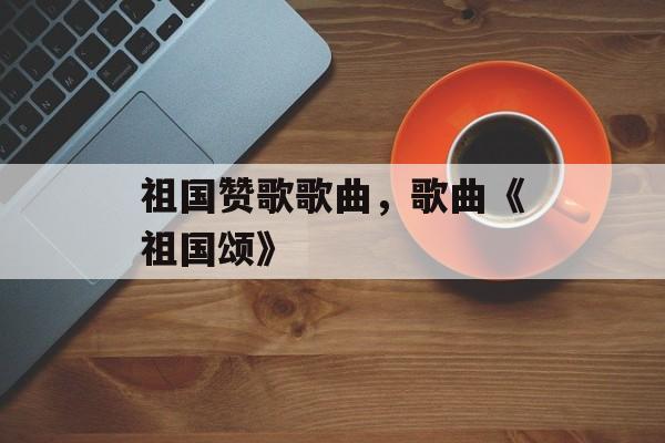祖国赞歌歌曲，歌曲《祖国颂》-第1张图片-