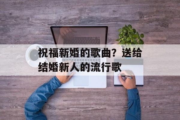 祝福新婚的歌曲？送给结婚新人的流行歌-第1张图片-
