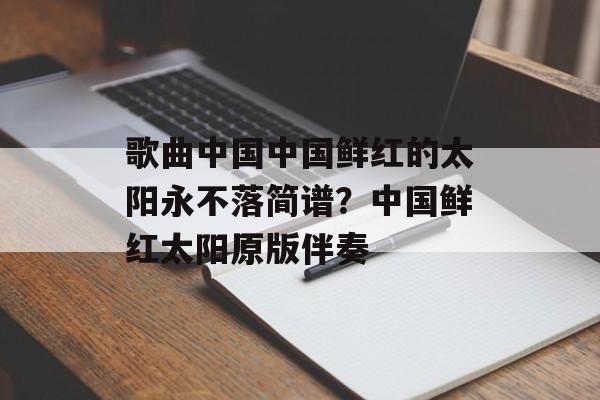 歌曲中国中国鲜红的太阳永不落简谱？中国鲜红太阳原版伴奏-第1张图片-
