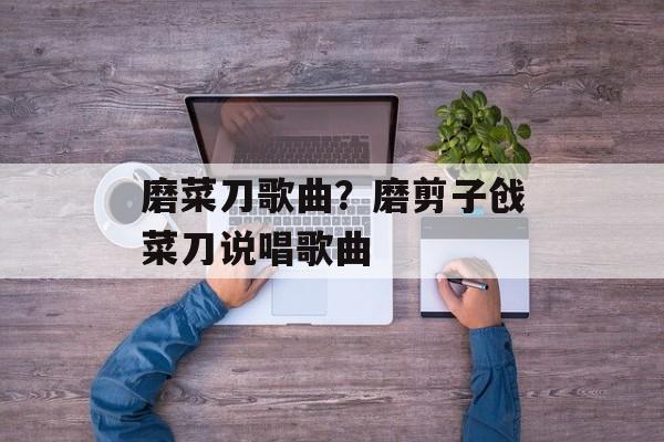 磨菜刀歌曲？磨剪子戗菜刀说唱歌曲-第1张图片-