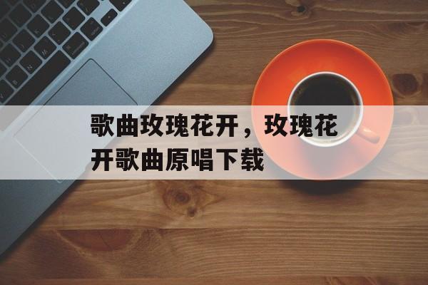 歌曲玫瑰花开，玫瑰花开歌曲原唱下载-第1张图片-
